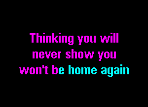 Thinking you will

never show you
won't be home again