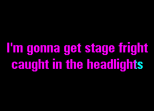 I'm gonna get stage fright

caught in the headlights