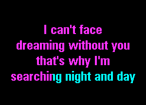 I can't face
dreaming without you

that's why I'm
searching night and day