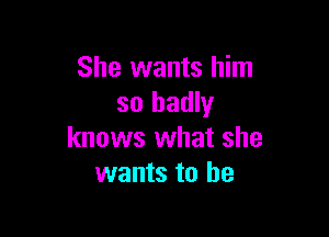 She wants him
so badly

knows what she
wants to be