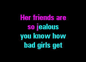 Her friends are
so jealous

you know how
bad girls get