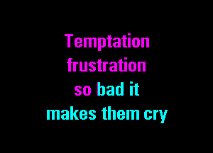 Temptation
frustration

so had it
makes them cry