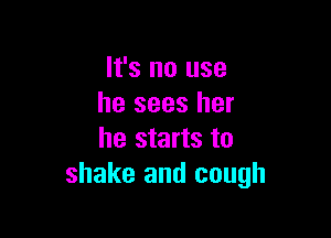 It's no use
he sees her

he starts to
shake and cough