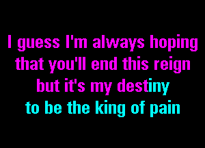 I guess I'm always hoping
that you'll end this reign
but it's my destiny
to he the king of pain