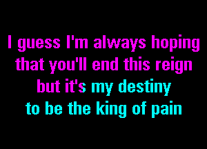 I guess I'm always hoping
that you'll end this reign
but it's my destiny
to he the king of pain