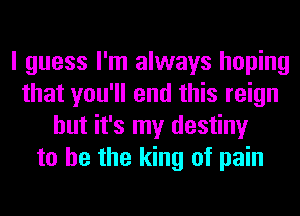 I guess I'm always hoping
that you'll end this reign
but it's my destiny
to he the king of pain