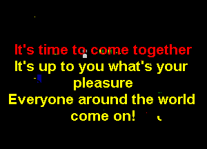 It's time tq come together
It' 5 up to you what' 5 your
 pleasure
Everyone around the World
come on! ' ..