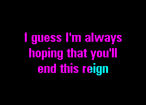I guess I'm always

hoping that you'll
end this reign