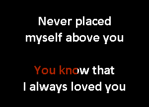 Never placed
myself above you

You know that
I always loved you