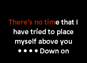 There's no time that l

have tried to place
myself above you
0 0 0 0 Down on