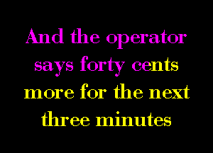 And the operator
says forty cents
more for the next
three minutes