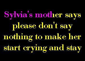 Sylvia's mother says
please don't say
nothing to make her
start crying and stay