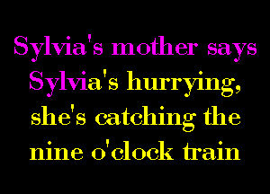 Sylvia's mother says
Sylvia's hurrying,
she's catching the
nine o'clock train