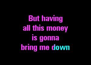 But having
all this money

is gonna
bring me down