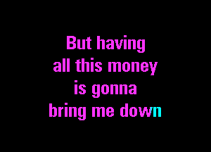 But having
all this money

is gonna
bring me down