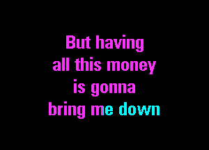 But having
all this money

is gonna
bring me down