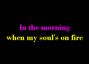 In the morning

When my soul's 0n iire