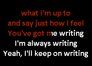what I'm up to
and say just how I feel
You've got me writing
I'm always writing
Yeah, I'll keep on writing