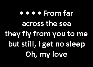 0 0 0 0 From far
across the sea

they fly from you to me
but still, lget no sleep
Oh, my love