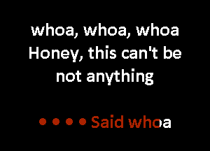 whoa, whoa, whoa
Honey, this can't be

not anything

0 O 0 O Said whoa