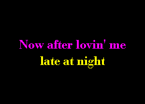 Now after lovin' me

late at night