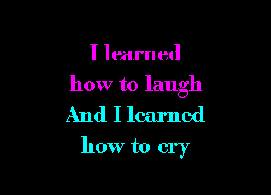 I learned

how to laugh
And I learned

how to cry