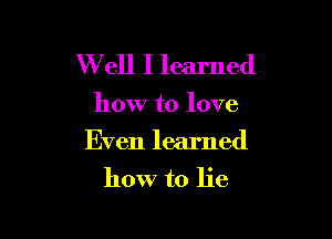 W ell I learned

how to love

Even learned
how to lie