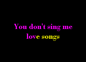 You don't sing me

love songs