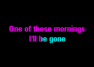 One of these mornings

I'll be gone