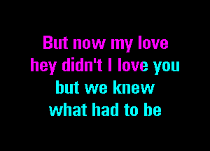 But now my love
hey didn't I love you

but we knew
what had to he