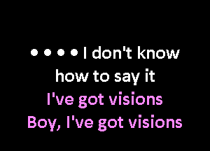 0 0 o 0 I don't know

how to say it
I've got visions
Boy, I've got visions