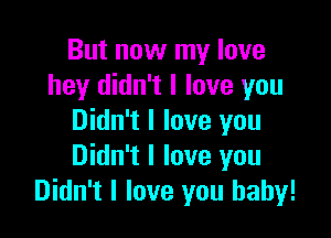 But now my love
hey didn't I love you

Didn't I love you
Didn't I love you
Didn't I love you baby!