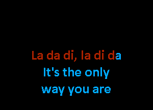 La da di, Ia di da
It's the only
way you are