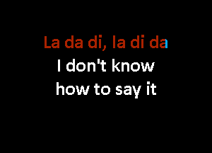 La da di, la di da
I don't know

how to say it