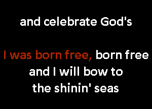 and celebrate God's

I was born free, born free
and I will bow to
the shinin' seas