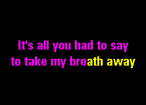 It's all you had to say

to take my breath away