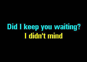 Did I keep you waiting?

I didn't mind