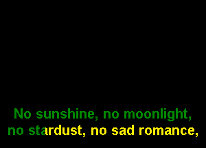 No sunshine, no moonlight,
no stardust, no sad romance,