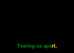 Tearing us apart,