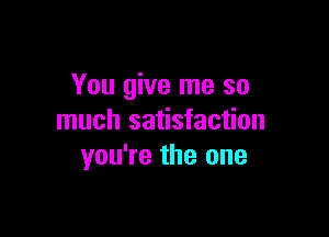 You give me so

much satisfaction
you're the one