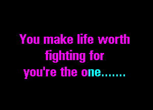 You make life worth

fighting for
you're the one .......