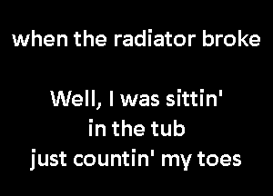 when the radiator broke

Well, I was sittin'
inthetub
just countin' my toes