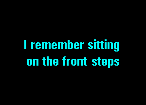 I remember sitting

on the front steps