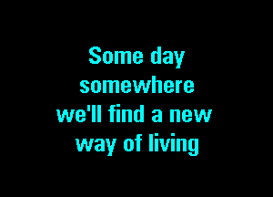 Some day
somewhere

we'll find a new
way of living