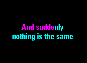 And suddenly

nothing is the same