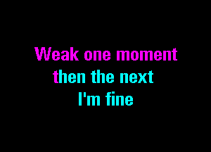 Weak one moment

then the next
I'm fine