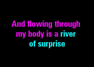 And flowing through

my body is a river
of surprise
