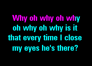 Why oh why oh why
oh why oh why is it

that every time I close
my eyes he's there?