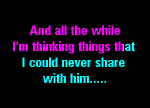 And all the while
I'm thinking things that

I could never share
with him .....