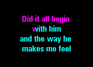 Did it all begin
with him

and the way he
makes me feel